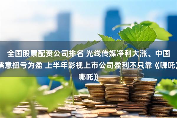 全国股票配资公司排名 光线传媒净利大涨、中国儒意扭亏为盈 上半年影视上市公司盈利不只靠《哪吒》
