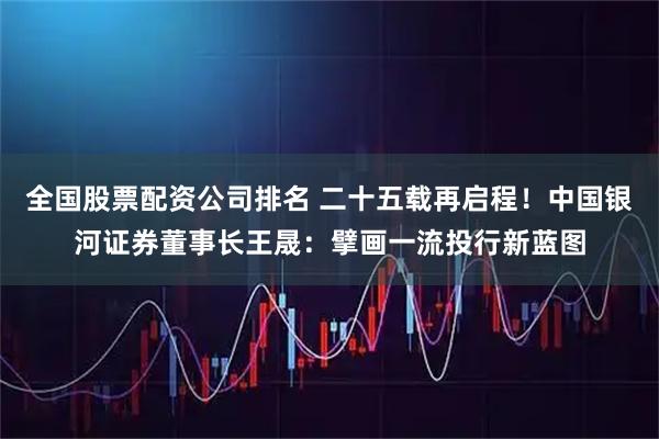 全国股票配资公司排名 二十五载再启程！中国银河证券董事长王晟：擘画一流投行新蓝图