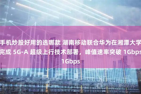 手机炒股好用的选哪款 湖南移动联合华为在湘潭大学完成 5G-A 超级上行技术部署,峰值速率突破 1Gbps