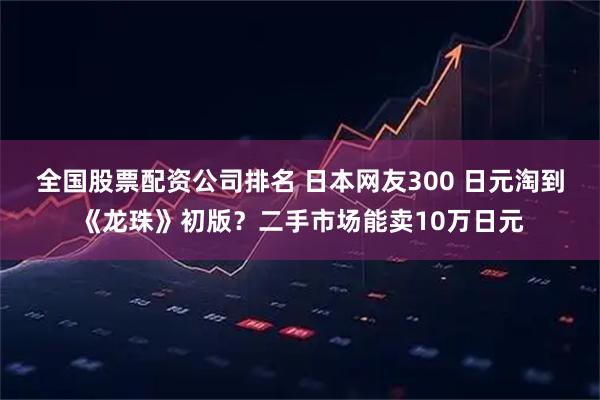 全国股票配资公司排名 日本网友300 日元淘到《龙珠》初版?二手市场能卖10万日元