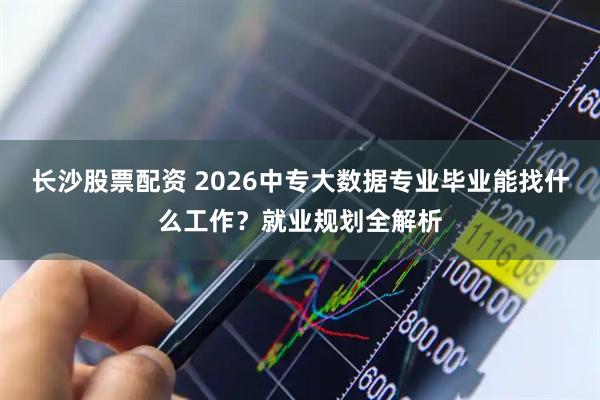 长沙股票配资 2026中专大数据专业毕业能找什么工作？就业规划全解析
