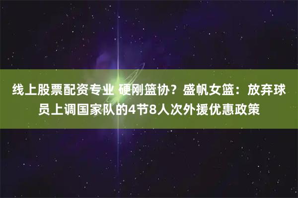线上股票配资专业 硬刚篮协？盛帆女篮：放弃球员上调国家队的4节8人次外援优惠政策