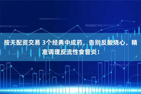 按天配资交易 3个经典中成药，告别反酸烧心，精准调理反流性食管炎！