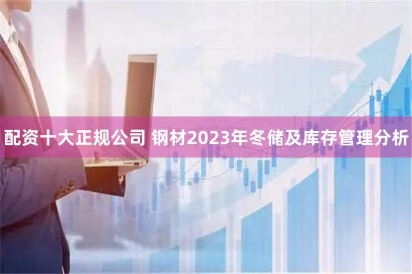 配资十大正规公司 钢材2023年冬储及库存管理分析