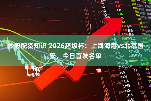 炒股配资知识 2026超级杯：上海海港vs北京国安，今日首发名单