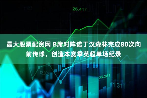 最大股票配资网 B席对阵诺丁汉森林完成80次向前传球，创造本赛季英超单场纪录