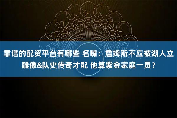 靠谱的配资平台有哪些 名嘴:詹姆斯不应被湖人立雕像&队史传奇才配 他算紫金家庭一员?