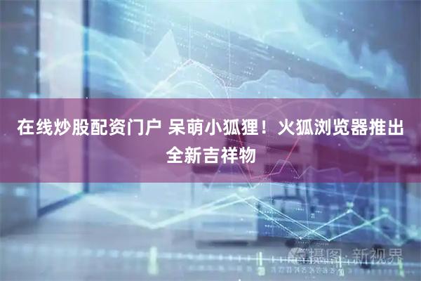 在线炒股配资门户 呆萌小狐狸！火狐浏览器推出全新吉祥物