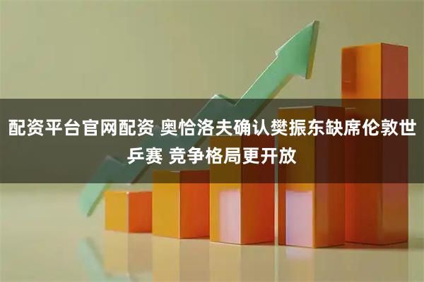 配资平台官网配资 奥恰洛夫确认樊振东缺席伦敦世乒赛 竞争格局更开放