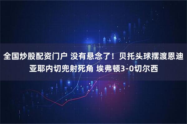 全国炒股配资门户 没有悬念了！贝托头球摆渡恩迪亚耶内切兜射死角 埃弗顿3-0切尔西