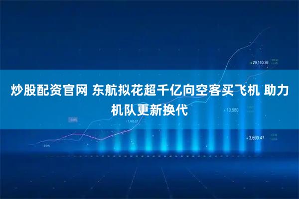 炒股配资官网 东航拟花超千亿向空客买飞机 助力机队更新换代