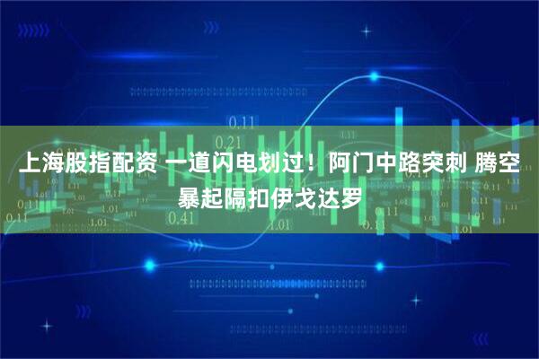 上海股指配资 一道闪电划过！阿门中路突刺 腾空暴起隔扣伊戈达罗