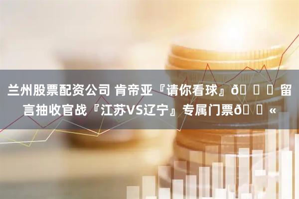 兰州股票配资公司 肯帝亚『请你看球』😏留言抽收官战『江苏VS辽宁』专属门票🎫