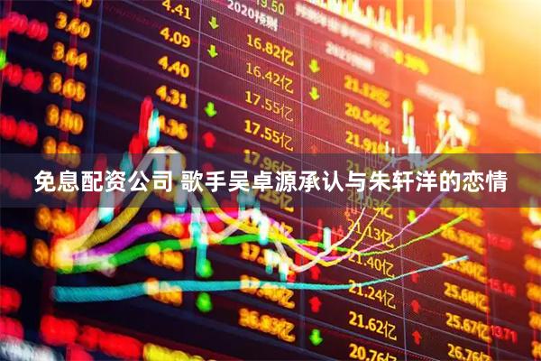 免息配资公司 歌手吴卓源承认与朱轩洋的恋情