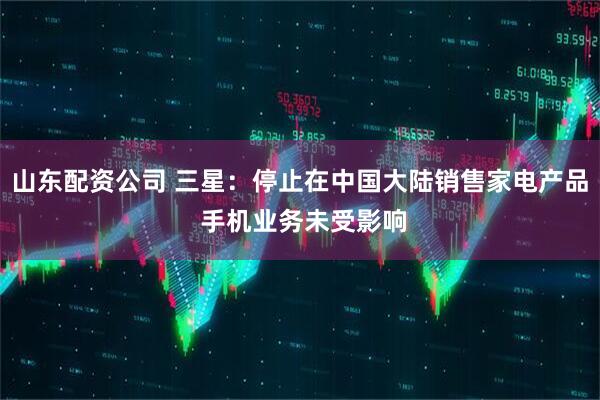 山东配资公司 三星：停止在中国大陆销售家电产品 手机业务未受影响