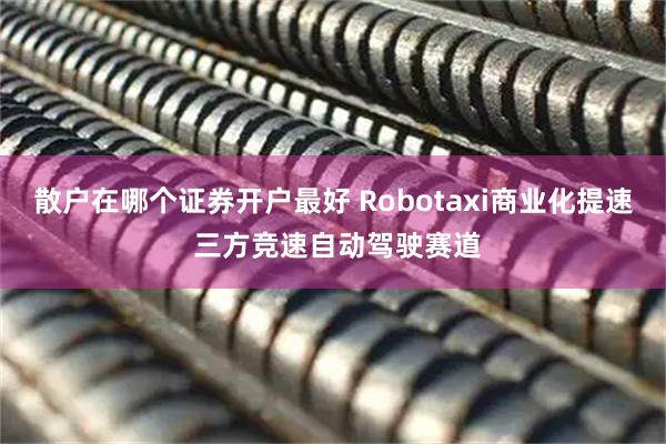 散户在哪个证券开户最好 Robotaxi商业化提速 三方竞速自动驾驶赛道
