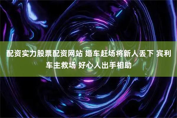 配资实力股票配资网站 婚车赶场将新人丢下 宾利车主救场 好心人出手相助