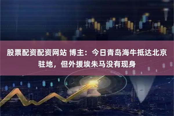 股票配资配资网站 博主：今日青岛海牛抵达北京驻地，但外援埃朱马没有现身