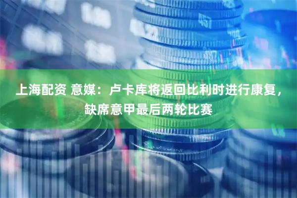 上海配资 意媒：卢卡库将返回比利时进行康复，缺席意甲最后两轮比赛