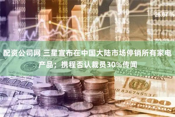 配资公司网 三星宣布在中国大陆市场停销所有家电产品;携程否认裁员30%传闻