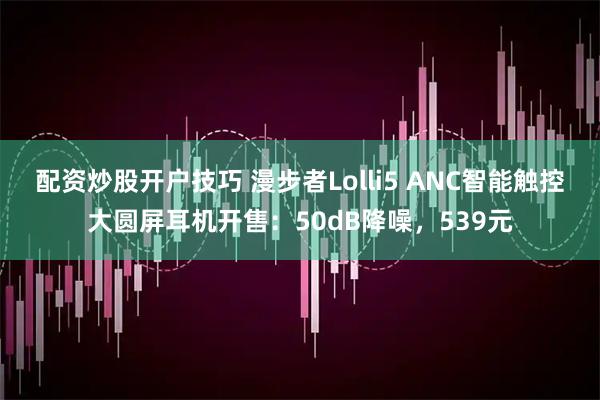 配资炒股开户技巧 漫步者Lolli5 ANC智能触控大圆屏耳机开售：50dB降噪，539元