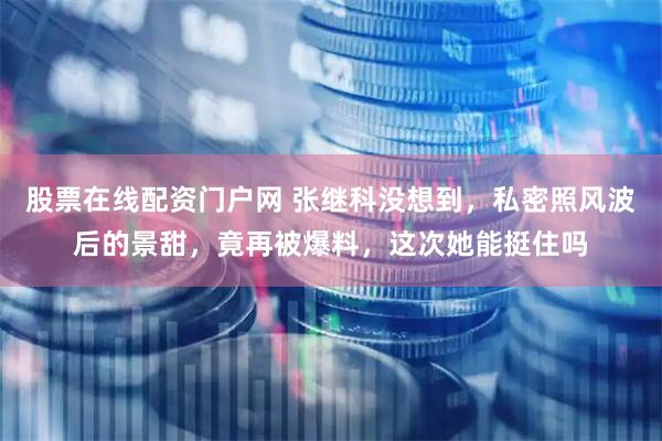 股票在线配资门户网 张继科没想到，私密照风波后的景甜，竟再被爆料，这次她能挺住吗