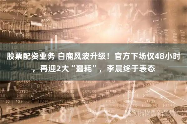 股票配资业务 白鹿风波升级！官方下场仅48小时，再迎2大“噩耗”，李晨终于表态