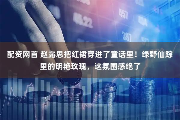 配资网首 赵露思把红裙穿进了童话里！绿野仙踪里的明艳玫瑰，这氛围感绝了