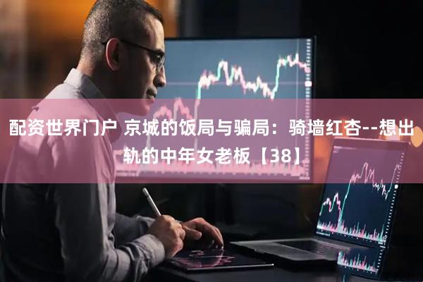 配资世界门户 京城的饭局与骗局：骑墙红杏--想出轨的中年女老板【38】