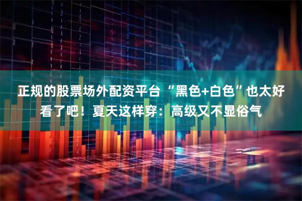 正规的股票场外配资平台 “黑色+白色”也太好看了吧！夏天这样穿：高级又不显俗气