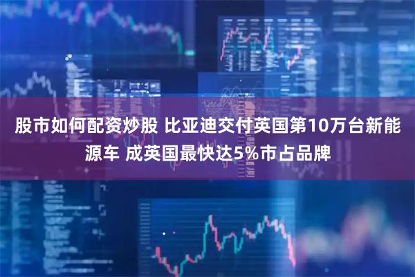 股市如何配资炒股 比亚迪交付英国第10万台新能源车 成英国最快达5%市占品牌