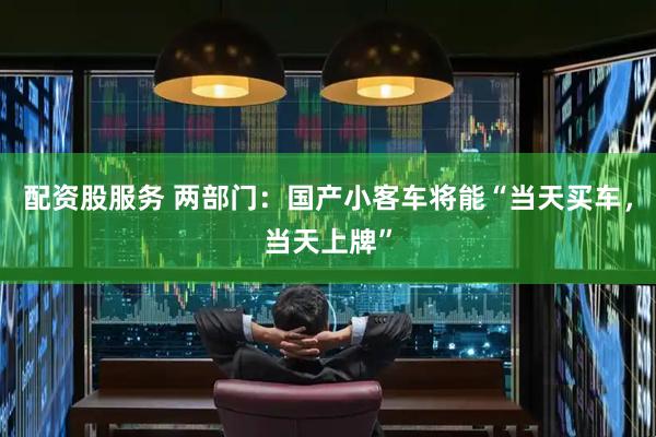 配资股服务 两部门：国产小客车将能“当天买车，当天上牌”