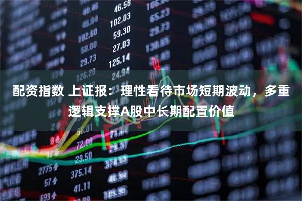 配资指数 上证报：理性看待市场短期波动，多重逻辑支撑A股中长期配置价值