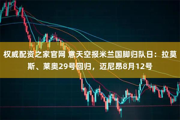 权威配资之家官网 意天空报米兰国脚归队日：拉莫斯、莱奥29号回归，迈尼昂8月12号