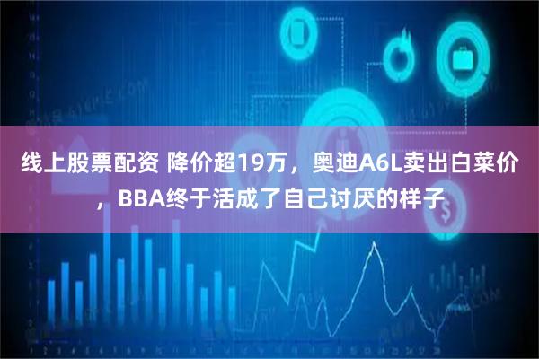线上股票配资 降价超19万，奥迪A6L卖出白菜价，BBA终于活成了自己讨厌的样子