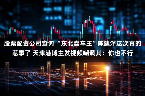 股票配资公司查询 “东北卖车王”陈建泽这次真的惹事了 天津港博主发视频嘲讽其：你也不行