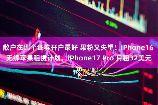 散户在哪个证券开户最好 果粉又失望！iPhone16 无缘苹果租赁计划，iPhone17 Pro 月租32美元