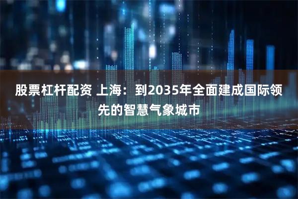股票杠杆配资 上海：到2035年全面建成国际领先的智慧气象城市