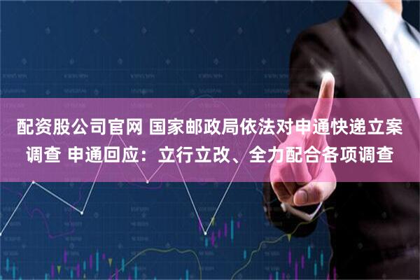 配资股公司官网 国家邮政局依法对申通快递立案调查 申通回应：立行立改、全力配合各项调查