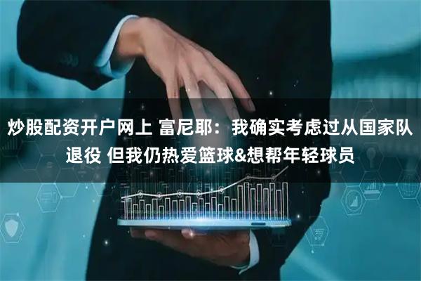 炒股配资开户网上 富尼耶：我确实考虑过从国家队退役 但我仍热爱篮球&想帮年轻球员