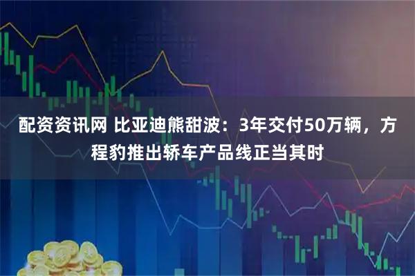 配资资讯网 比亚迪熊甜波：3年交付50万辆，方程豹推出轿车产品线正当其时
